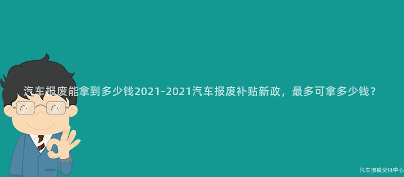 汽车报废能拿到多少钱2021-2021汽车报废补贴新政，最多可拿多少钱？