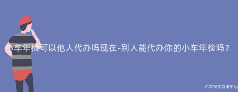 小车年检可以他人代办吗现在-别人能代办你的小车年检吗？