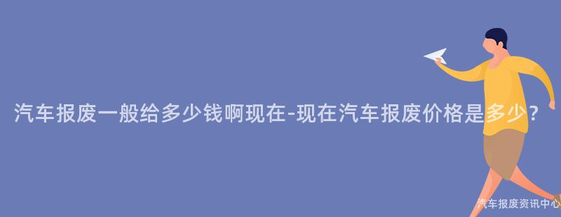 汽车报废一般给多少钱啊现在-现在汽车报废价格是多少？