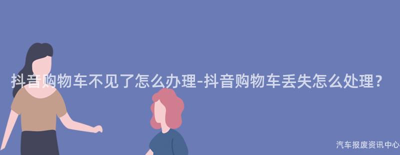抖音购物车不见了怎么办理-抖音购物车丢失怎么处理？