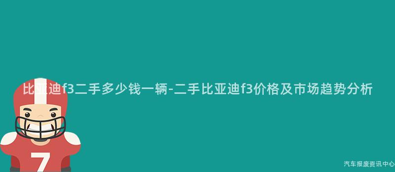 比亚迪f3二手多少钱一辆-二手比亚迪f3价格及市场趋势分析