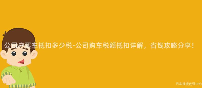 公司户买车抵扣多少税-公司购车税额抵扣详解，省钱攻略分享！