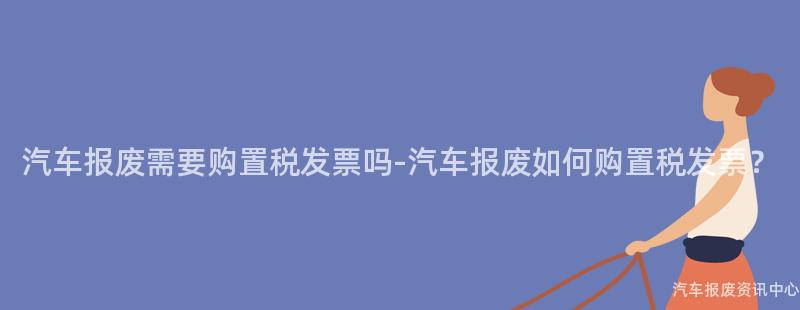 汽车报废需要购置税发票吗-汽车报废如何购置税发票？