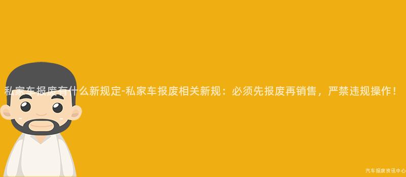 私家车报废有什么新规定-私家车报废相关新规：必须先报废再销售，严禁违规操作！