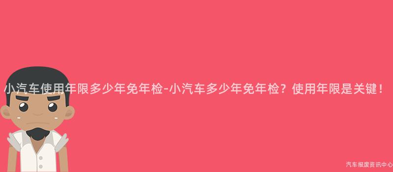 小汽车使用年限多少年免年检-小汽车多少年免年检？使用年限是关键！