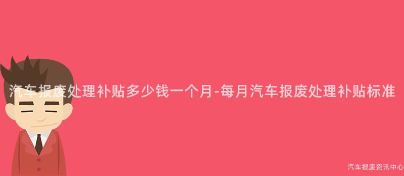 汽车报废处理补贴多少钱一个月-每月汽车报废处理补贴标准