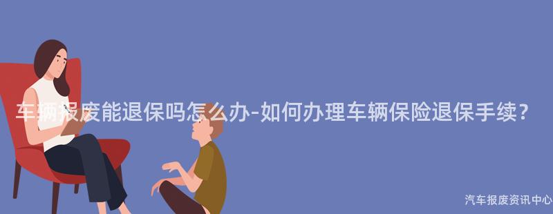 车辆报废能退保吗怎么办-如何办理车辆保险退保手续？