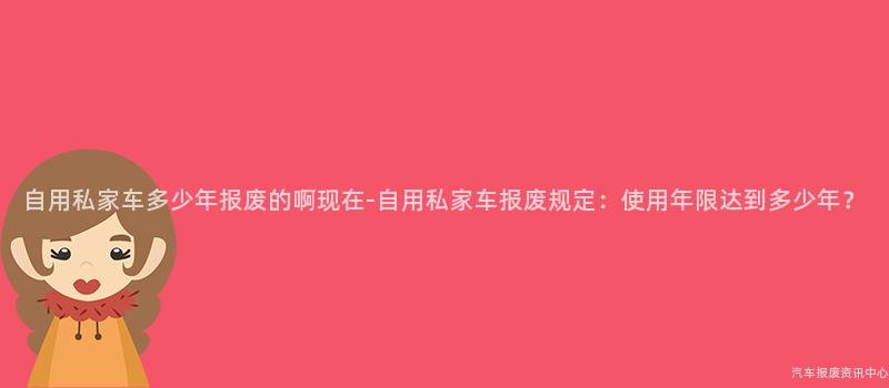 自用私家车多少年报废的啊现在-自用私家车报废规定：使用年限达到多少年？