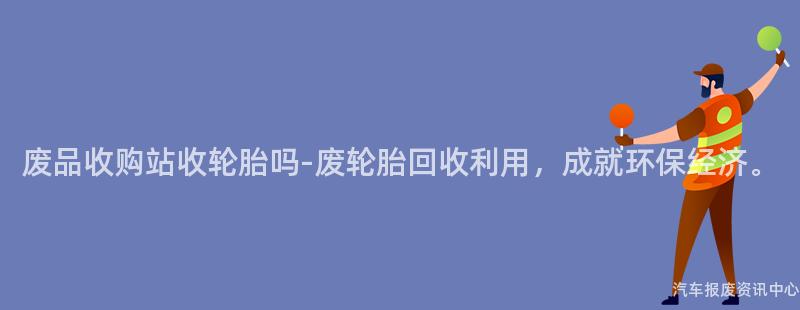 废品收购站收轮胎吗-废轮胎回收利用，成就环保经济。