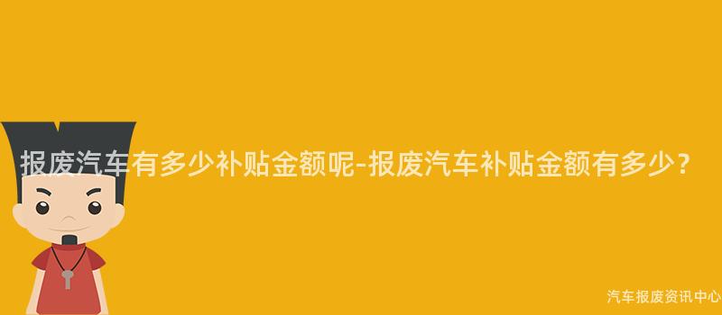 报废汽车有多少补贴金额呢-报废汽车补贴金额有多少？