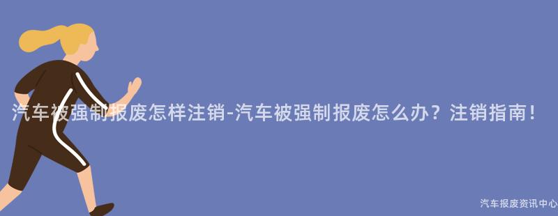 汽车被强制报废怎样注销-汽车被强制报废怎么办？注销指南！