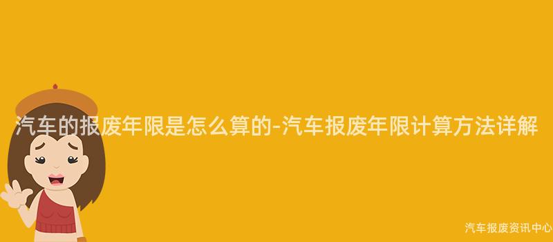 汽车的报废年限是怎么算的-汽车报废年限计算方法详解