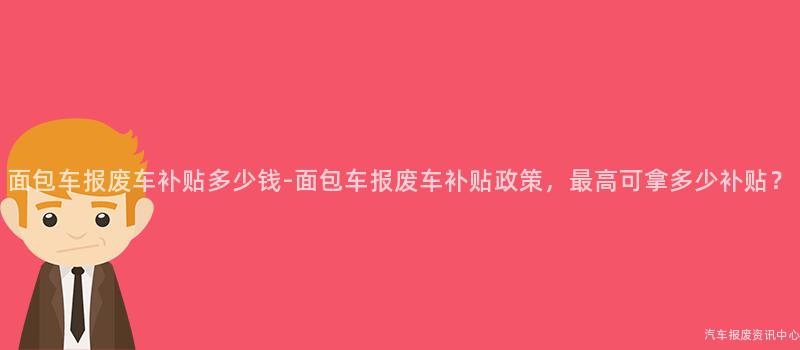 面包车报废车补贴多少钱-面包车报废车补贴政策，最高可拿多少补贴？