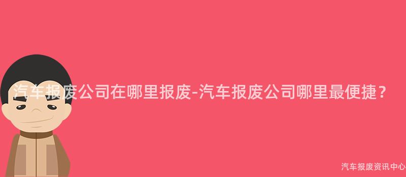 汽车报废公司在哪里报废-汽车报废公司哪里最便捷？