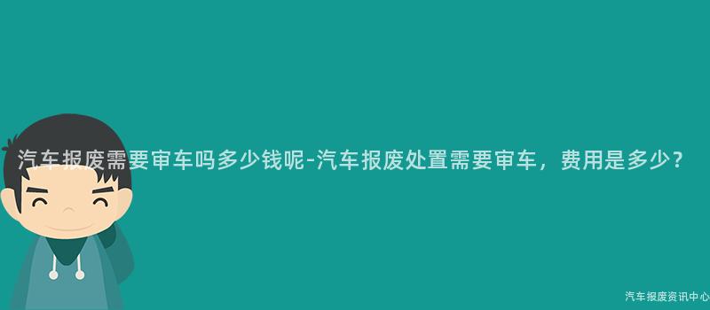汽车报废需要审车吗多少钱呢-汽车报废处置需要审车，费用是多少？