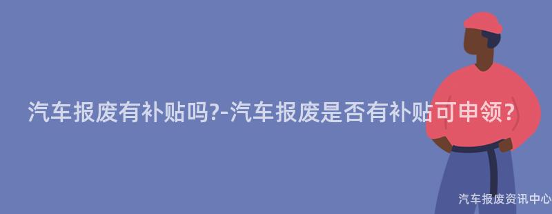 汽车报废有补贴吗?-汽车报废是否有补贴可申领？