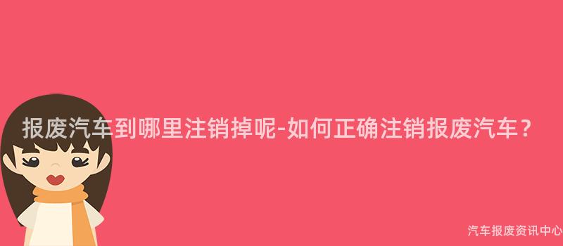 报废汽车到哪里注销掉呢-如何正确注销报废汽车？