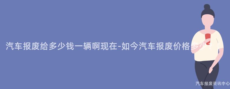 汽车报废给多少钱一辆啊现在-如今汽车报废价格多少？！