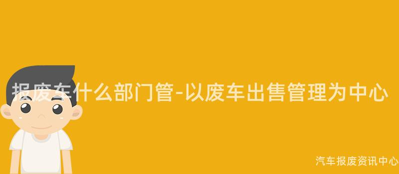 报废车什么部门管-以废车出售管理为中心