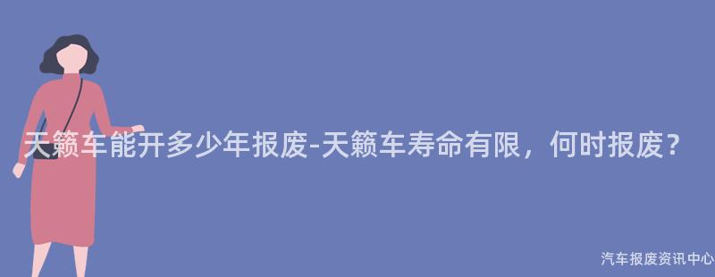 天籁车能开多少年报废-天籁车寿命有限，何时报废？