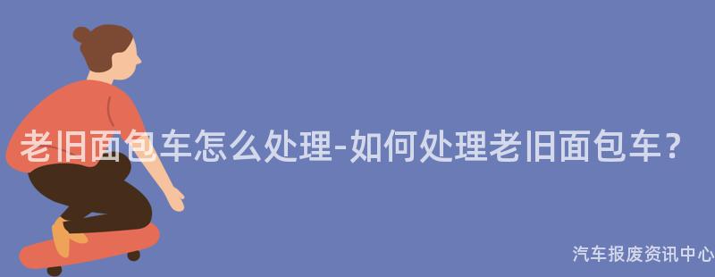 老旧面包车怎么处理-如何处理老旧面包车？