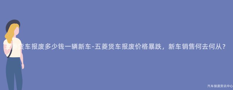 五菱货车报废多少钱一辆新车-五菱货车报废价格暴跌，新车销售何去何从？