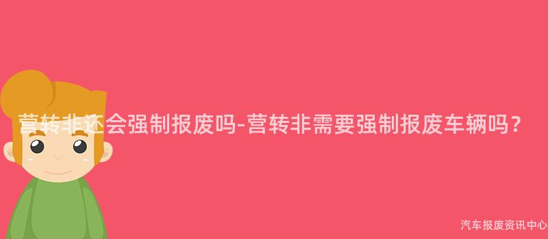 营转非还会强制报废吗-营转非需要强制报废车辆吗？