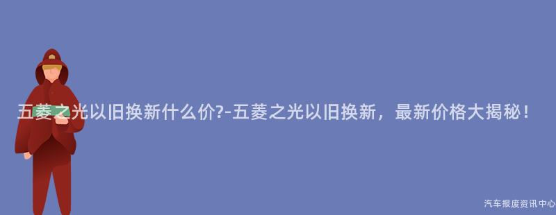 五菱之光以旧换新什么价?-五菱之光以旧换新，最新价格大揭秘！