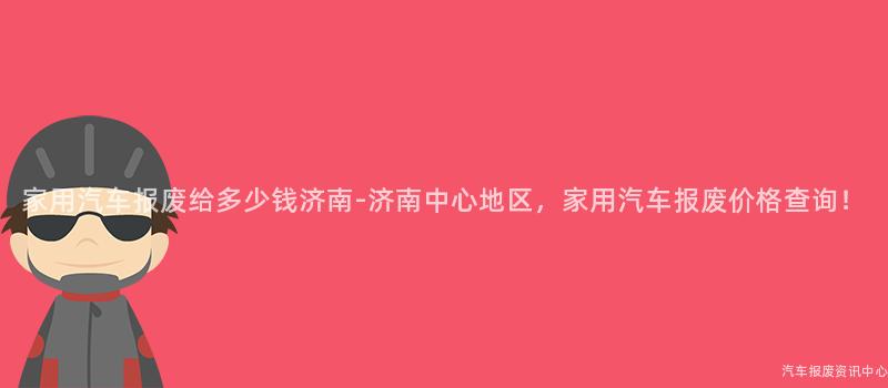 家用汽车报废给多少钱济南-济南中心地区，家用汽车报废价格查询！