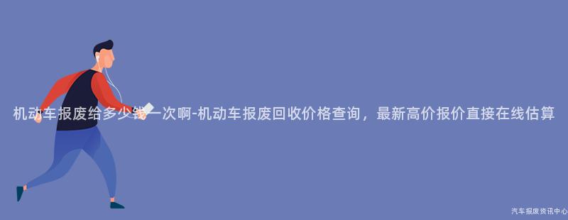 机动车报废给多少钱一次啊-机动车报废回收价格查询，最新高价报价直接在线估算
