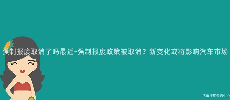 强制报废取消了吗最近-强制报废政策被取消？新变化或将影响汽车市场