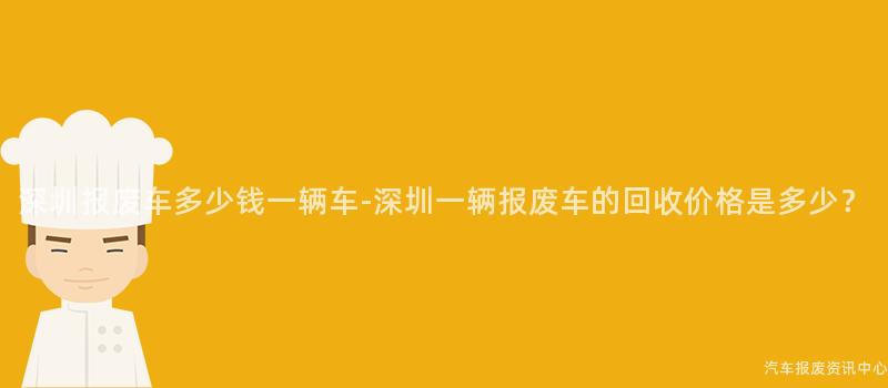 深圳报废车多少钱一辆车-深圳一辆报废车的回收价格是多少？