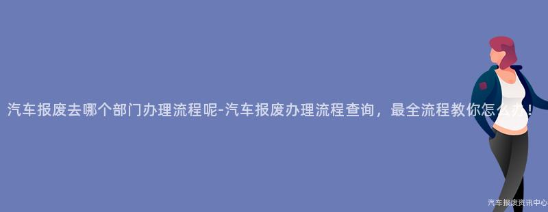 汽车报废去哪个部门办理流程呢-汽车报废办理流程查询，最全流程教你怎么办！
