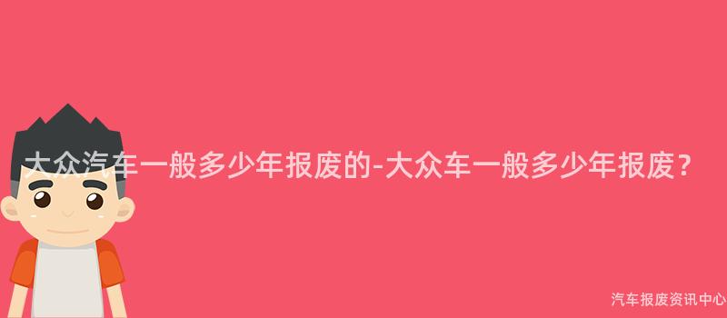 大众汽车一般多少年报废的-大众车一般多少年报废？