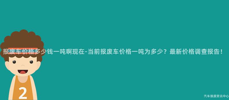 报废车价格多少钱一吨啊现在-当前报废车价格一吨为多少？最新价格调查报告！