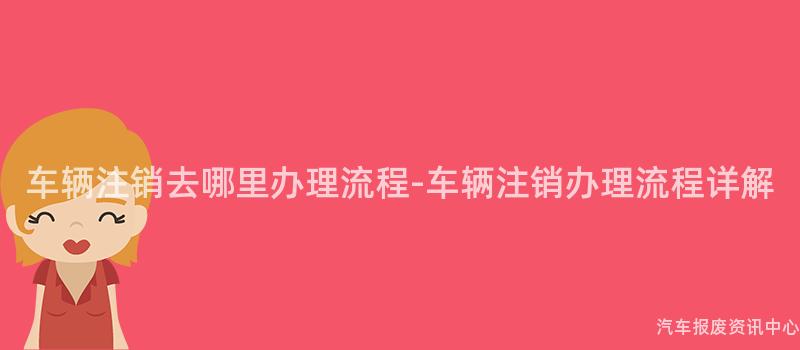 车辆注销去哪里办理流程-车辆注销办理流程详解