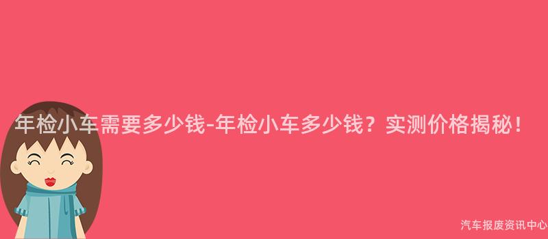 年检小车需要多少钱-年检小车多少钱？实测价格揭秘！
