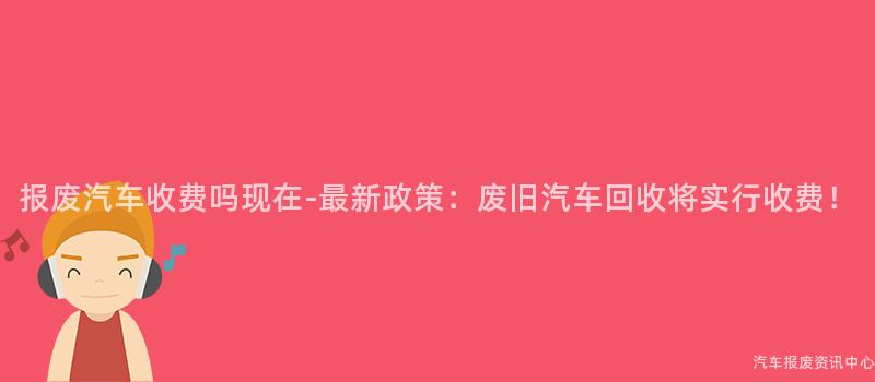 报废汽车收费吗现在-最新政策：废旧汽车回收将实行收费！