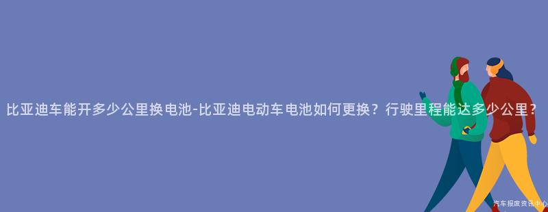 比亚迪车能开多少公里换电池-比亚迪电动车电池如何更换？行驶里程能达多少公里？