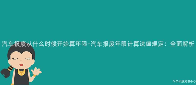 汽车报废从什么时候开始算年限-汽车报废年限计算法律规定：全面解析