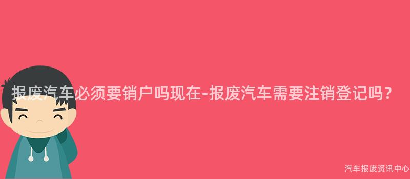 报废汽车必须要销户吗现在-报废汽车需要注销登记吗？