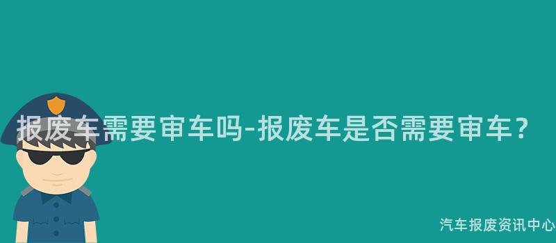 报废车需要审车吗-报废车是否需要审车？
