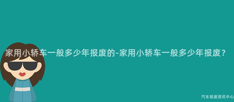 家用小轿车一般多少年报废的-家用小轿车一般多少年报废？