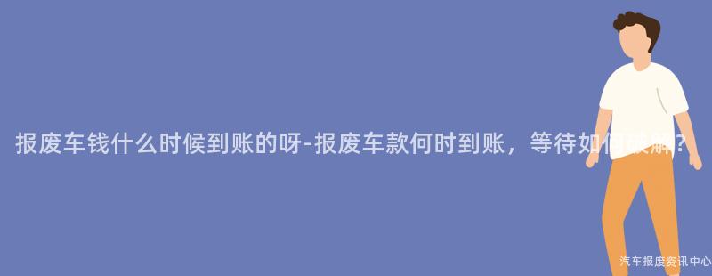 报废车钱什么时候到账的呀-报废车款何时到账，等待如何破解？
