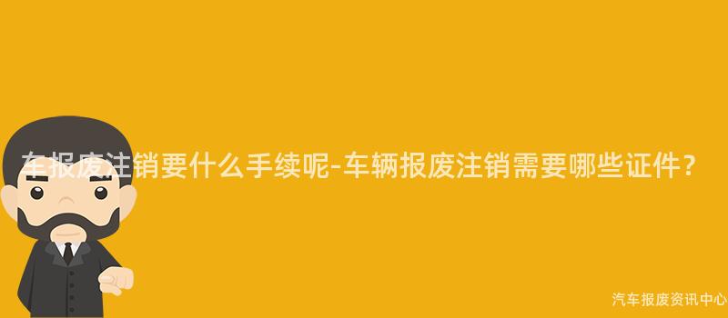 车报废注销要什么手续呢-车辆报废注销需要哪些证件？