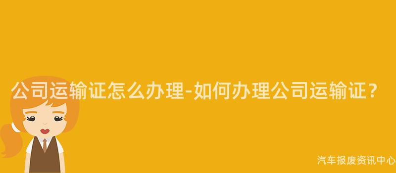 公司运输证怎么办理-如何办理公司运输证？