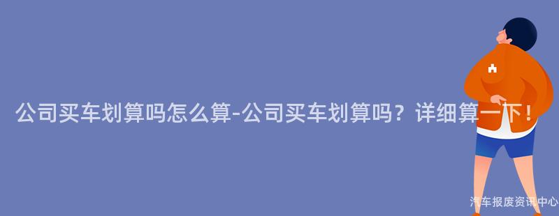 公司买车划算吗怎么算-公司买车划算吗？详细算一下！