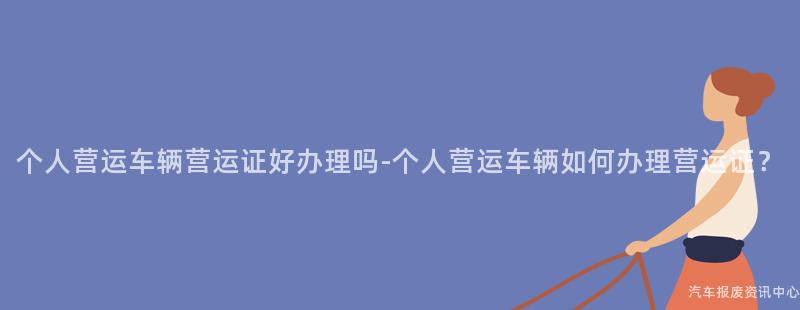 个人营运车辆营运证好办理吗-个人营运车辆如何办理营运证？