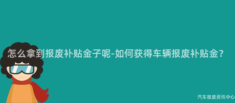 怎么拿到报废补贴金子呢-如何获得车辆报废补贴金？