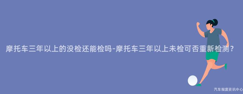摩托车三年以上的没检还能检吗-摩托车三年以上未检可否重新检测？